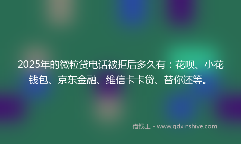 2025年的微粒贷电话被拒后多久有：花呗、小花钱包、京东金融、维信卡卡贷、替你还等。