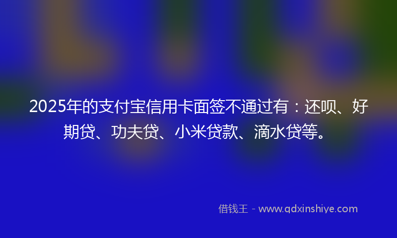 2025年的支付宝信用卡面签不通过有：还呗、好期贷、功夫贷、小米贷款、滴水贷等。