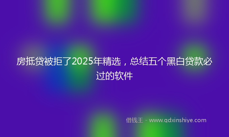 房抵贷被拒了2025年精选，总结五个黑白贷款必过的软件