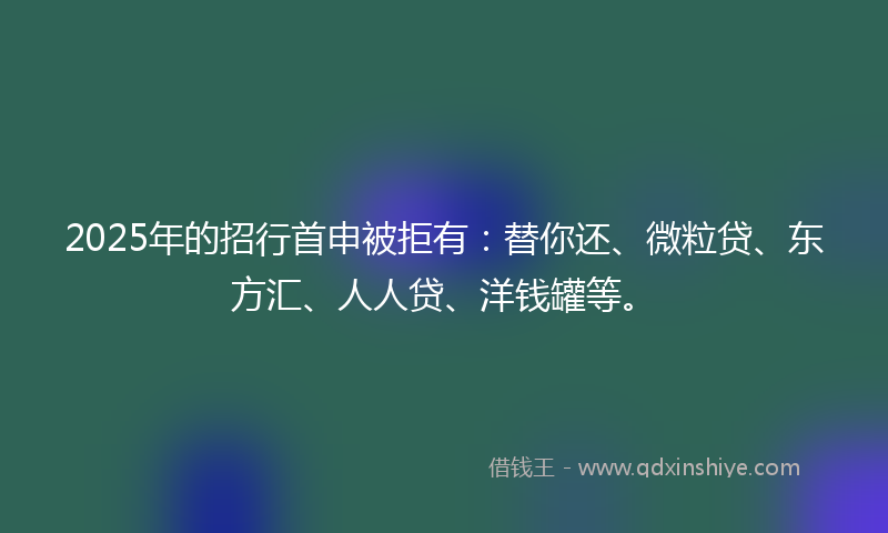 2025年的招行首申被拒有：替你还、微粒贷、东方汇、人人贷、洋钱罐等。