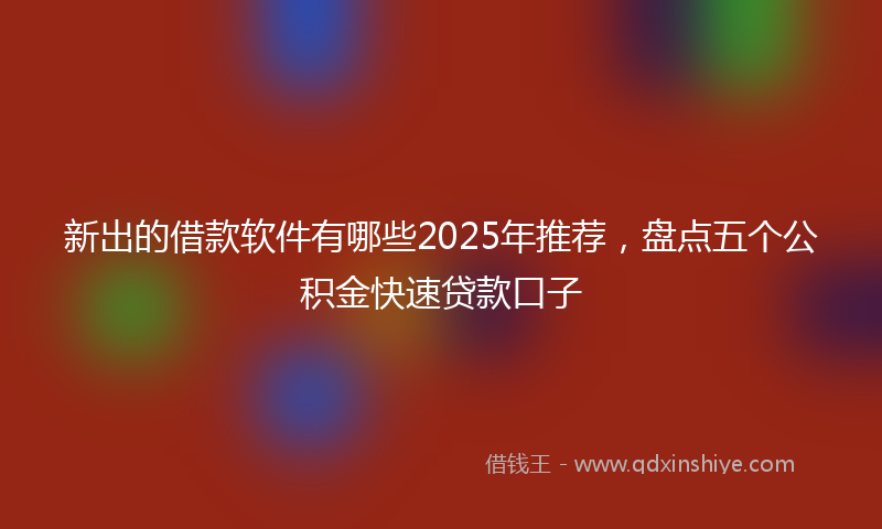 新出的借款软件有哪些2025年推荐，盘点五个公积金快速贷款口子