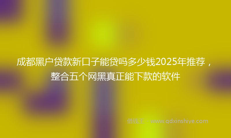 成都黑户贷款新口子能贷吗多少钱2025年推荐，整合五个网黑真正能下款的软件