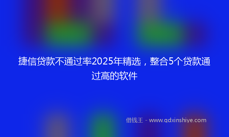 捷信贷款不通过率2025年精选，整合5个贷款通过高的软件