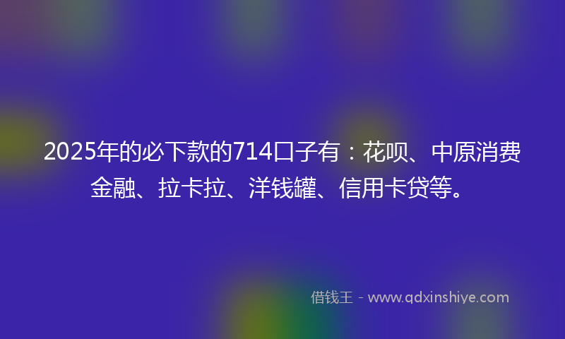 2025年的必下款的714口子有：花呗、中原消费金融、拉卡拉、洋钱罐、信用卡贷等。