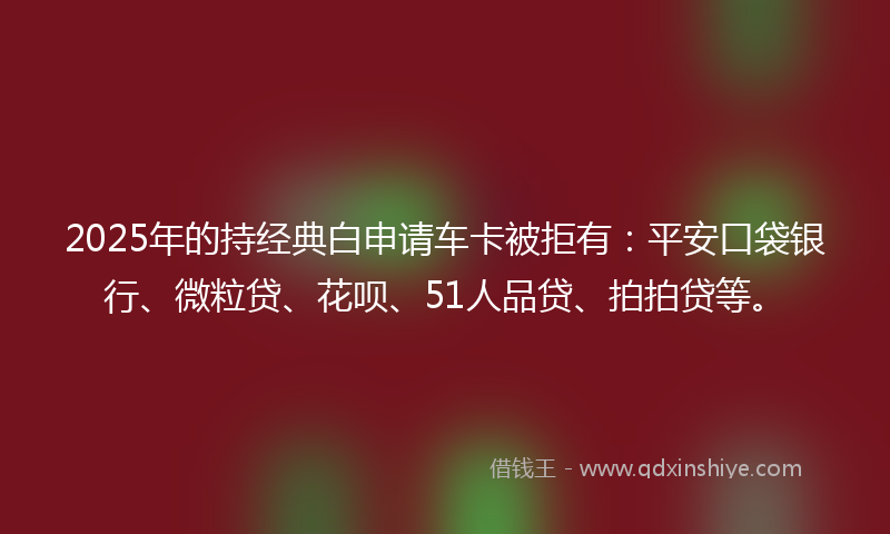 2025年的持经典白申请车卡被拒有：平安口袋银行、微粒贷、花呗、51人品贷、拍拍贷等。