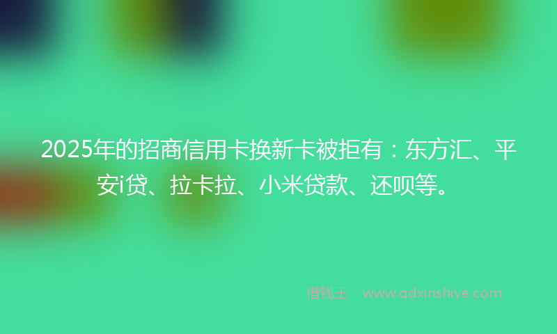 2025年的招商信用卡换新卡被拒有：东方汇、平安i贷、拉卡拉、小米贷款、还呗等。