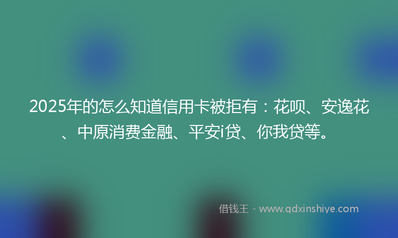 2025年的怎么知道信用卡被拒有：花呗、安逸花、中原消费金融、平安i贷、你我贷等。