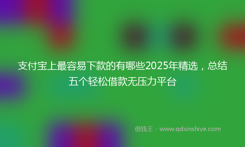 支付宝上最容易下款的有哪些2025年精选，总结五个轻松借款无压力平台