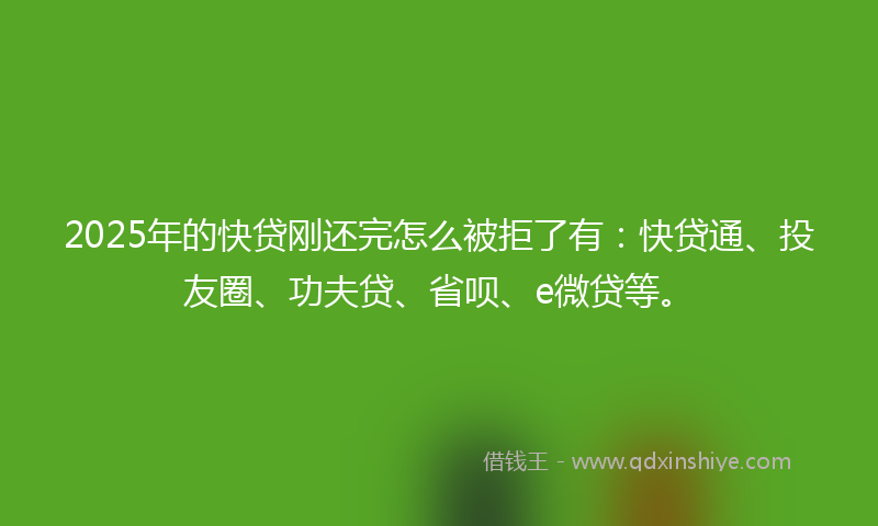 2025年的快贷刚还完怎么被拒了有：快贷通、投友圈、功夫贷、省呗、e微贷等。