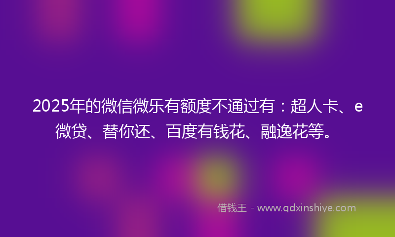 2025年的微信微乐有额度不通过有：超人卡、e微贷、替你还、百度有钱花、融逸花等。