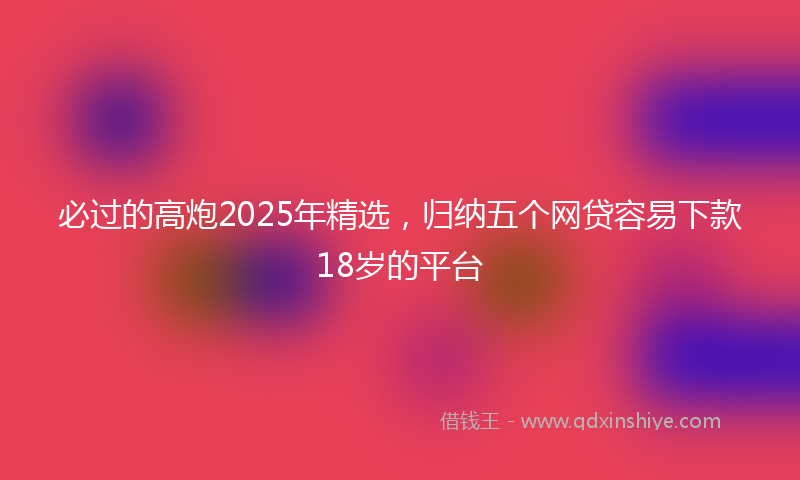 必过的高炮2025年精选，归纳五个网贷容易下款18岁的平台