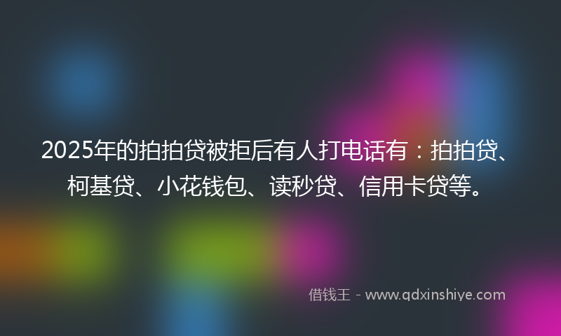 2025年的拍拍贷被拒后有人打电话有：拍拍贷、柯基贷、小花钱包、读秒贷、信用卡贷等。