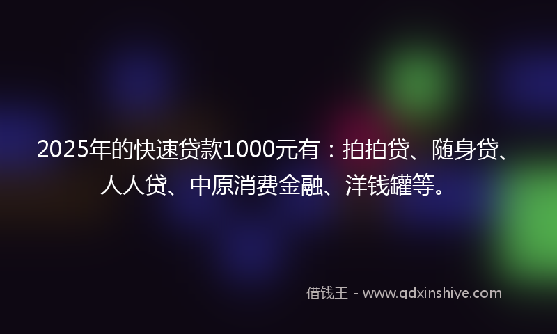 2025年的快速贷款1000元有：拍拍贷、随身贷、人人贷、中原消费金融、洋钱罐等。