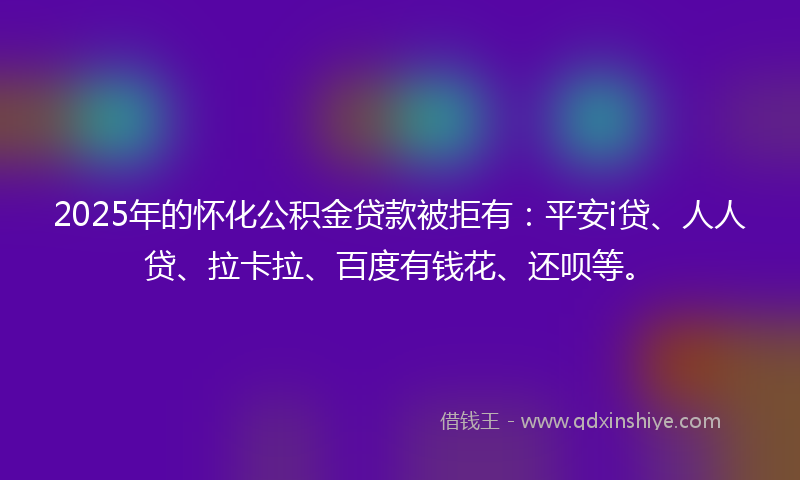 2025年的怀化公积金贷款被拒有：平安i贷、人人贷、拉卡拉、百度有钱花、还呗等。