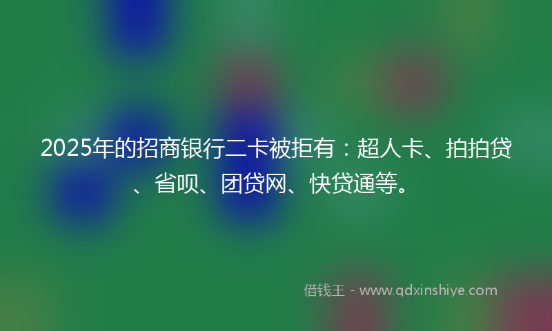 2025年的招商银行二卡被拒有：超人卡、拍拍贷、省呗、团贷网、快贷通等。