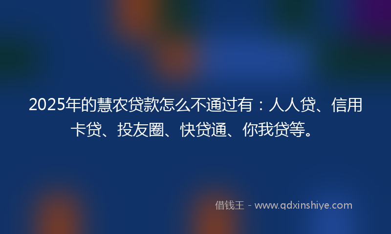 2025年的慧农贷款怎么不通过有：人人贷、信用卡贷、投友圈、快贷通、你我贷等。