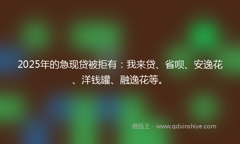 2025年的急现贷被拒有：我来贷、省呗、安逸花、洋钱罐、融逸花等。