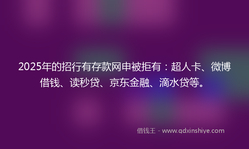 2025年的招行有存款网申被拒有：超人卡、微博借钱、读秒贷、京东金融、滴水贷等。