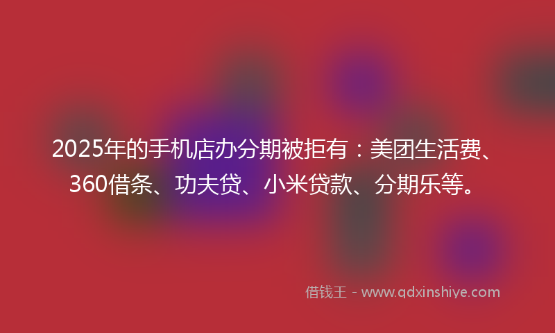 2025年的手机店办分期被拒有：美团生活费、360借条、功夫贷、小米贷款、分期乐等。