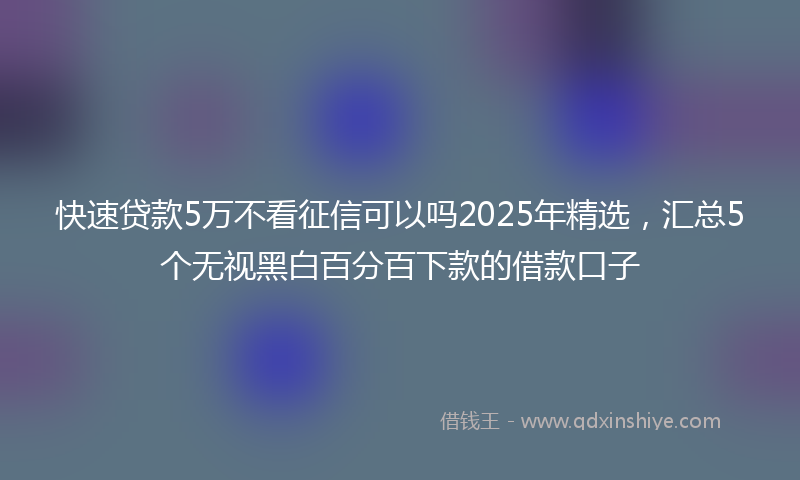 快速贷款5万不看征信可以吗2025年精选，汇总5个无视黑白百分百下款的借款口子