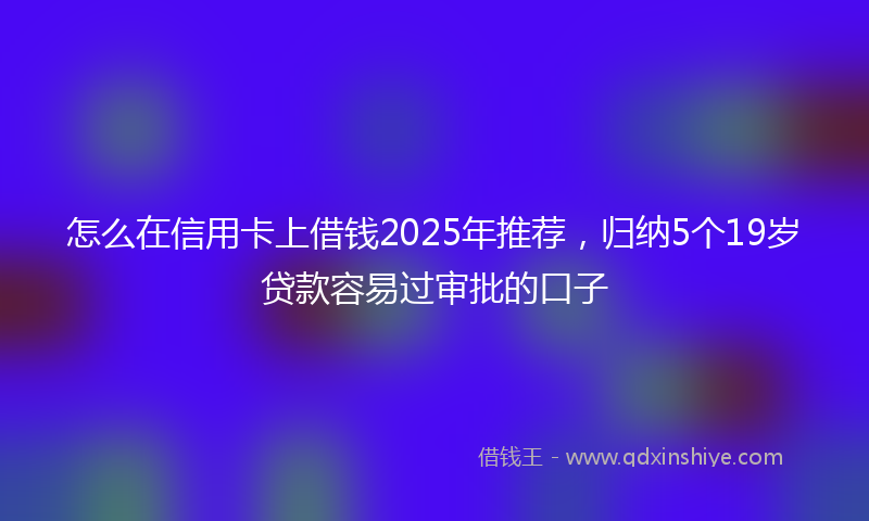 怎么在信用卡上借钱2025年推荐，归纳5个19岁贷款容易过审批的口子