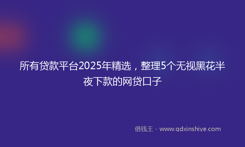 所有贷款平台2025年精选，整理5个无视黑花半夜下款的网贷口子