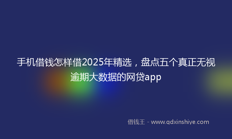 手机借钱怎样借2025年精选，盘点五个真正无视逾期大数据的网贷app