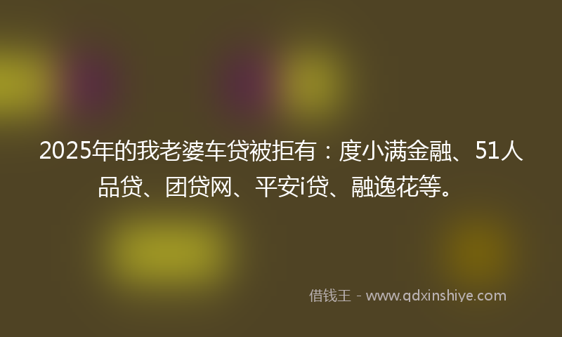 2025年的我老婆车贷被拒有：度小满金融、51人品贷、团贷网、平安i贷、融逸花等。