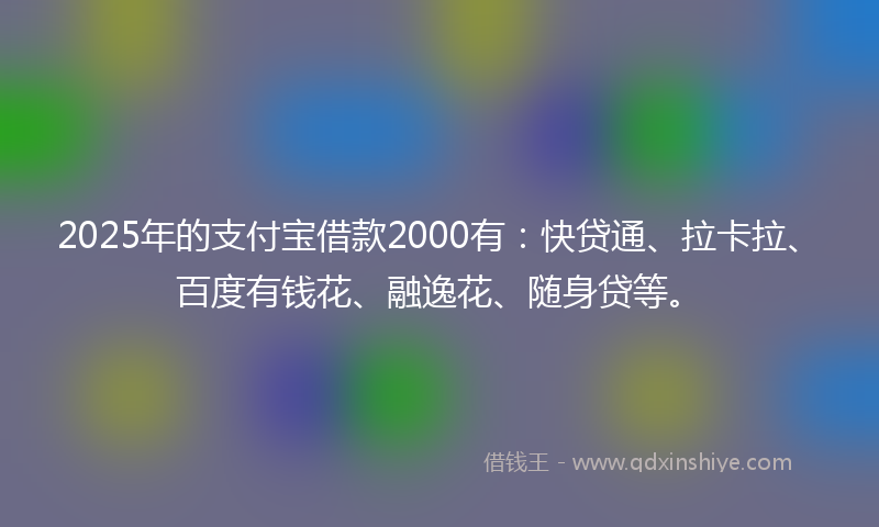 2025年的支付宝借款2000有：快贷通、拉卡拉、百度有钱花、融逸花、随身贷等。
