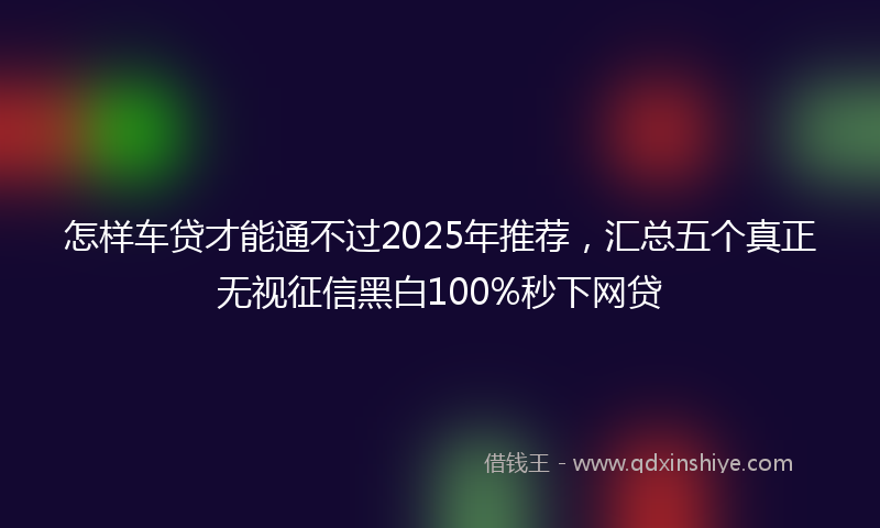 怎样车贷才能通不过2025年推荐，汇总五个真正无视征信黑白100%秒下网贷