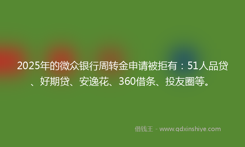 2025年的微众银行周转金申请被拒有：51人品贷、好期贷、安逸花、360借条、投友圈等。