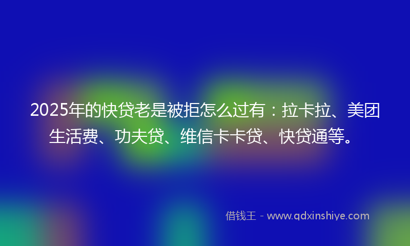2025年的快贷老是被拒怎么过有：拉卡拉、美团生活费、功夫贷、维信卡卡贷、快贷通等。