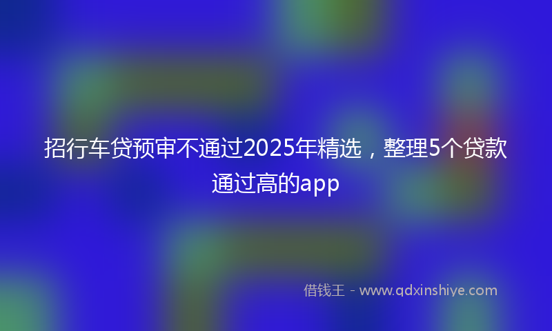 招行车贷预审不通过2025年精选，整理5个贷款通过高的app