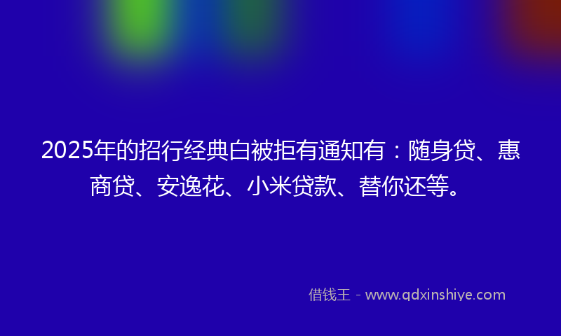2025年的招行经典白被拒有通知有：随身贷、惠商贷、安逸花、小米贷款、替你还等。