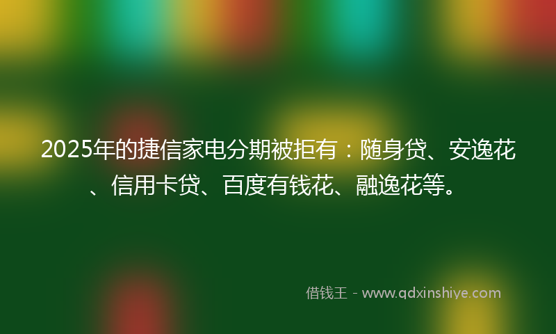 2025年的捷信家电分期被拒有：随身贷、安逸花、信用卡贷、百度有钱花、融逸花等。