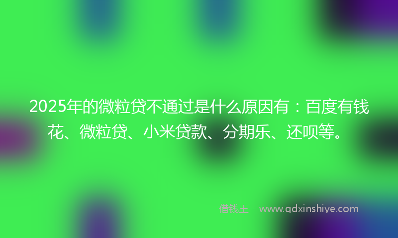 2025年的微粒贷不通过是什么原因有：百度有钱花、微粒贷、小米贷款、分期乐、还呗等。