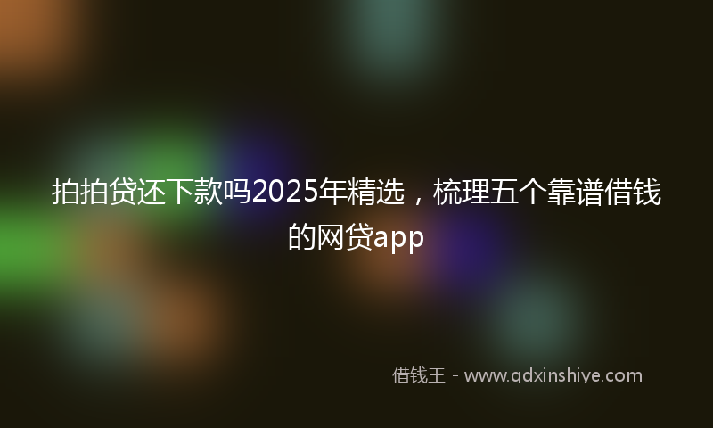 拍拍贷还下款吗2025年精选，梳理五个靠谱借钱的网贷app