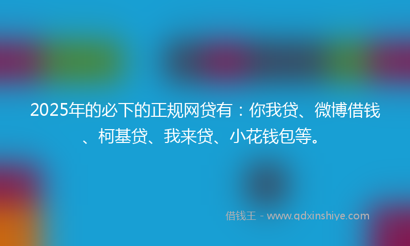2025年的必下的正规网贷有：你我贷、微博借钱、柯基贷、我来贷、小花钱包等。