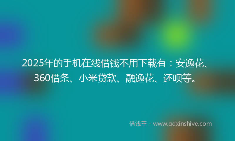 2025年的手机在线借钱不用下载有：安逸花、360借条、小米贷款、融逸花、还呗等。