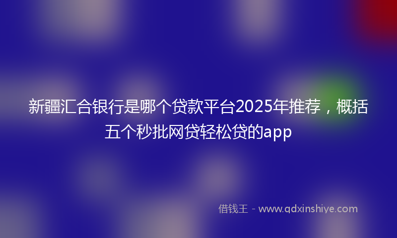 新疆汇合银行是哪个贷款平台2025年推荐，概括五个秒批网贷轻松贷的app