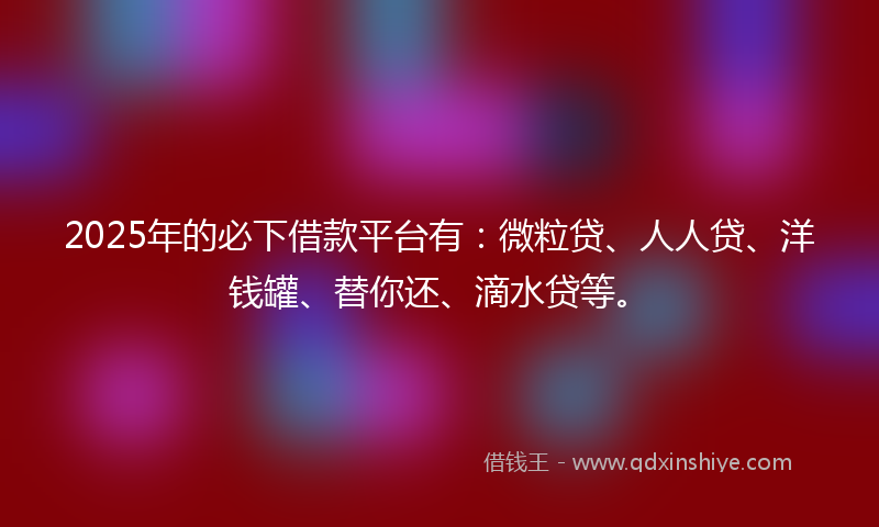 2025年的必下借款平台有：微粒贷、人人贷、洋钱罐、替你还、滴水贷等。