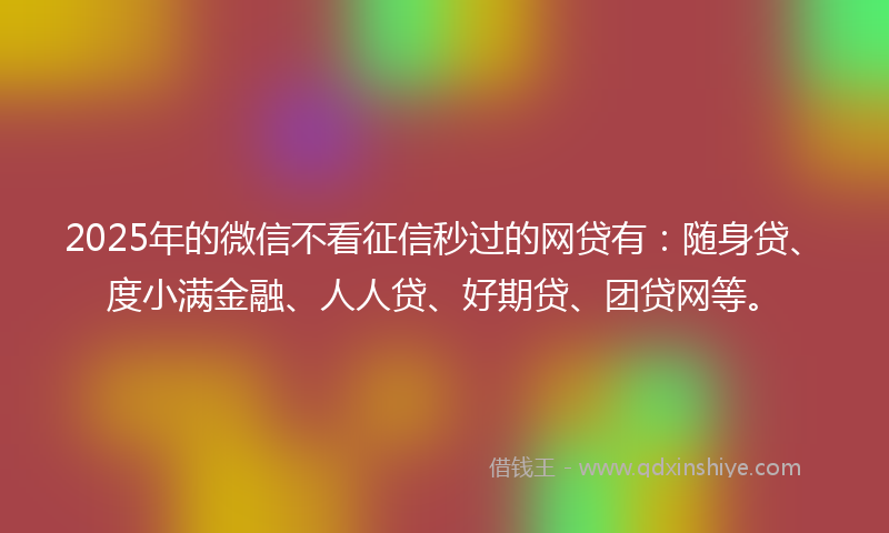 2025年的微信不看征信秒过的网贷有：随身贷、度小满金融、人人贷、好期贷、团贷网等。