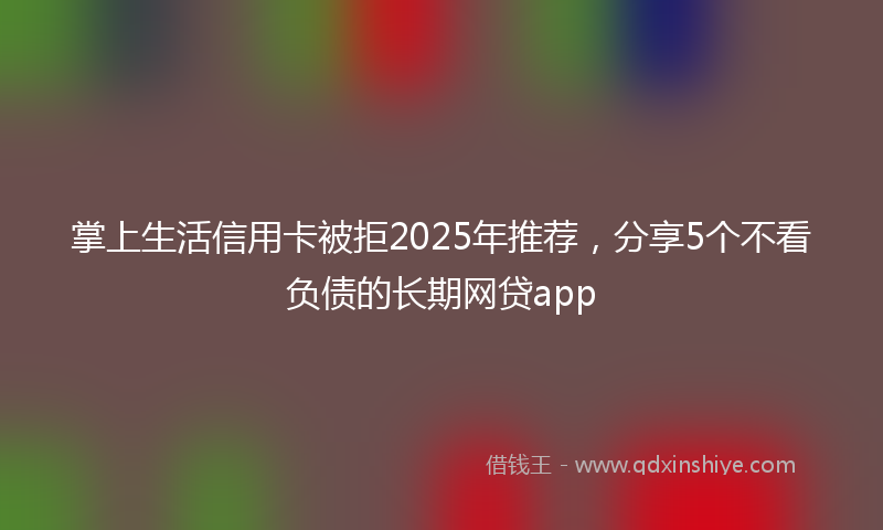 掌上生活信用卡被拒2025年推荐，分享5个不看负债的长期网贷app