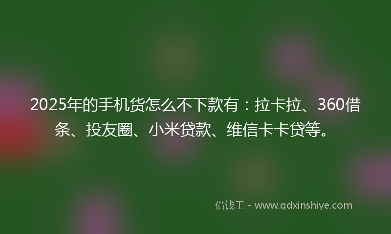 2025年的手机货怎么不下款有：拉卡拉、360借条、投友圈、小米贷款、维信卡卡贷等。