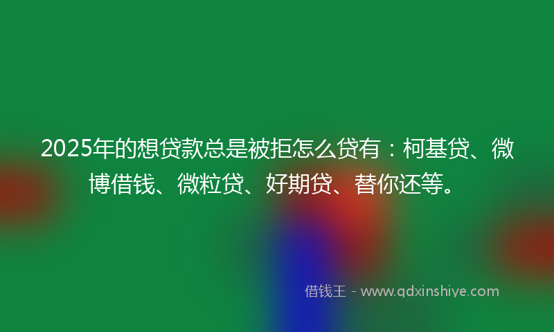 2025年的想贷款总是被拒怎么贷有：柯基贷、微博借钱、微粒贷、好期贷、替你还等。