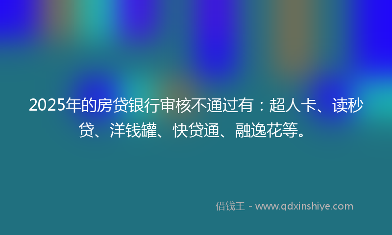 2025年的房贷银行审核不通过有：超人卡、读秒贷、洋钱罐、快贷通、融逸花等。
