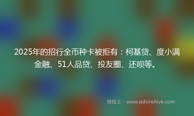 2025年的招行全币种卡被拒有：柯基贷、度小满金融、51人品贷、投友圈、还呗等。