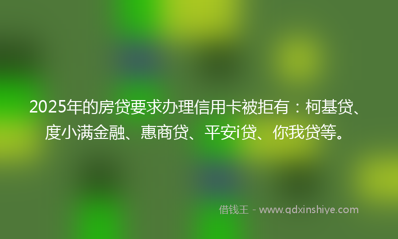 2025年的房贷要求办理信用卡被拒有：柯基贷、度小满金融、惠商贷、平安i贷、你我贷等。