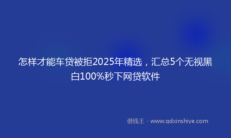 怎样才能车贷被拒2025年精选，汇总5个无视黑白100%秒下网贷软件