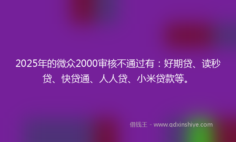 2025年的微众2000审核不通过有：好期贷、读秒贷、快贷通、人人贷、小米贷款等。
